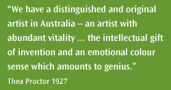 We have a distinguished and original artist in Australia – an artist with abundant vitality … the intellectual gift of invention and an emotional colour sense which amounts to genius. Thea Proctor 1927